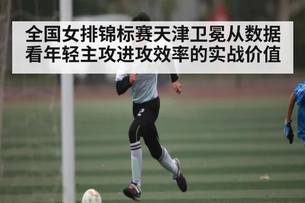 全国女排锦标赛天津卫冕从数据看年轻主攻进攻效率的实战价值（ManguanSports）