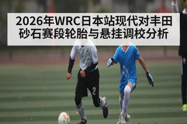 2026年WRC日本站现代对丰田砂石赛段轮胎与悬挂调校分析 | ManguanSports